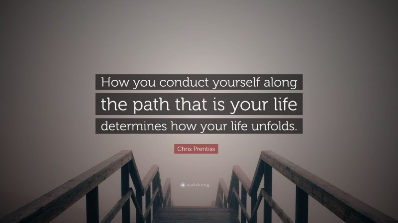 Chris Prentiss Quote: “How you conduct yourself along the path that is your life determines how your life unfolds.”