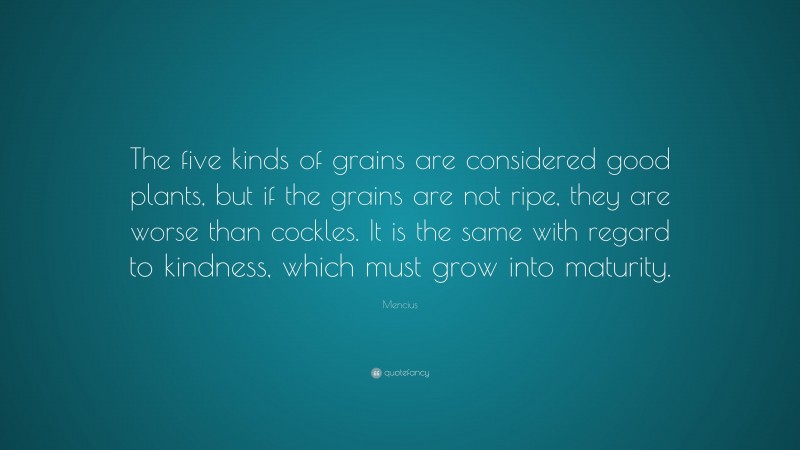 Mencius Quote: “The five kinds of grains are considered good plants, but if the grains are not ripe, they are worse than cockles. It is the same with regard to kindness, which must grow into maturity.”
