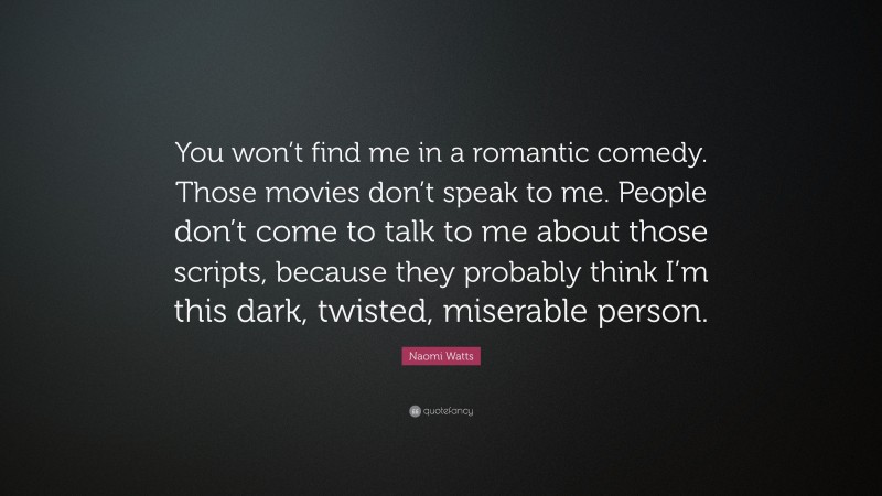 Naomi Watts Quote: “You won’t find me in a romantic comedy. Those movies don’t speak to me. People don’t come to talk to me about those scripts, because they probably think I’m this dark, twisted, miserable person.”