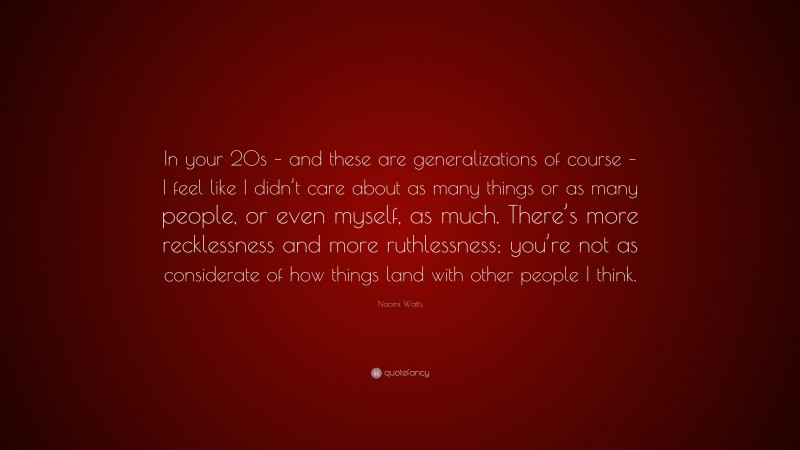 Naomi Watts Quote: “In your 20s – and these are generalizations of course – I feel like I didn’t care about as many things or as many people, or even myself, as much. There’s more recklessness and more ruthlessness; you’re not as considerate of how things land with other people I think.”