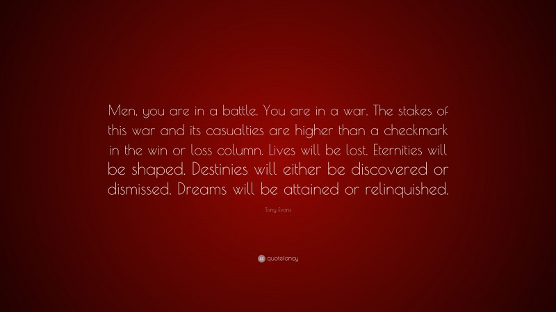Tony Evans Quote: “Men, you are in a battle. You are in a war. The stakes of this war and its casualties are higher than a checkmark in the win or loss column. Lives will be lost. Eternities will be shaped. Destinies will either be discovered or dismissed. Dreams will be attained or relinquished.”