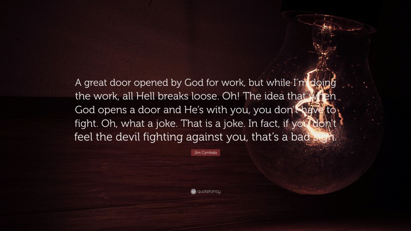 Jim Cymbala Quote: “A great door opened by God for work, but while I’m doing the work, all Hell breaks loose. Oh! The idea that when God opens a door and He’s with you, you don’t have to fight. Oh, what a joke. That is a joke. In fact, if you don’t feel the devil fighting against you, that’s a bad sign.”