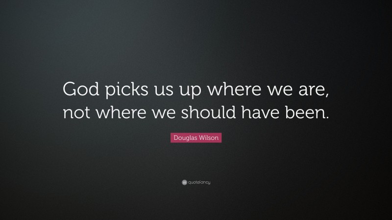 Douglas Wilson Quote: “God picks us up where we are, not where we should have been.”