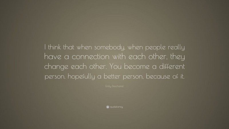 Emily Deschanel Quote: “I think that when somebody, when people really have a connection with each other, they change each other. You become a different person, hopefully a better person, because of it.”
