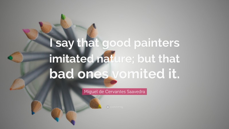 Miguel de Cervantes Saavedra Quote: “I say that good painters imitated nature; but that bad ones vomited it.”