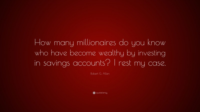 Robert G. Allen Quote: “How many millionaires do you know who have become wealthy by investing in savings accounts? I rest my case.”