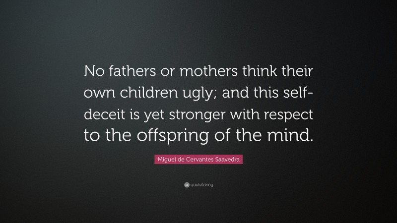 Miguel de Cervantes Saavedra Quote: “No fathers or mothers think their own children ugly; and this self-deceit is yet stronger with respect to the offspring of the mind.”