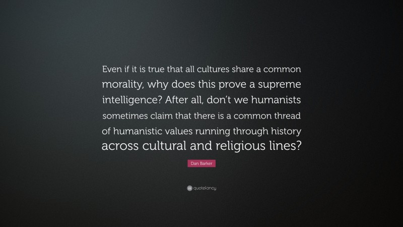 Dan Barker Quote: “Even if it is true that all cultures share a common morality, why does this prove a supreme intelligence? After all, don’t we humanists sometimes claim that there is a common thread of humanistic values running through history across cultural and religious lines?”