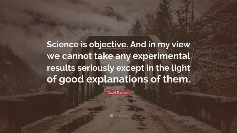 David Deutsch Quote: “Science is objective. And in my view we cannot take any experimental results seriously except in the light of good explanations of them.”