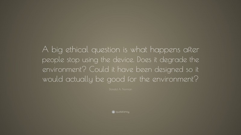 Donald A. Norman Quote: “A big ethical question is what happens after people stop using the device. Does it degrade the environment? Could it have been designed so it would actually be good for the environment?”