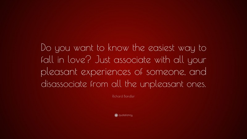 Richard Bandler Quote: “Do you want to know the easiest way to fall in love? Just associate with all your pleasant experiences of someone, and disassociate from all the unpleasant ones.”