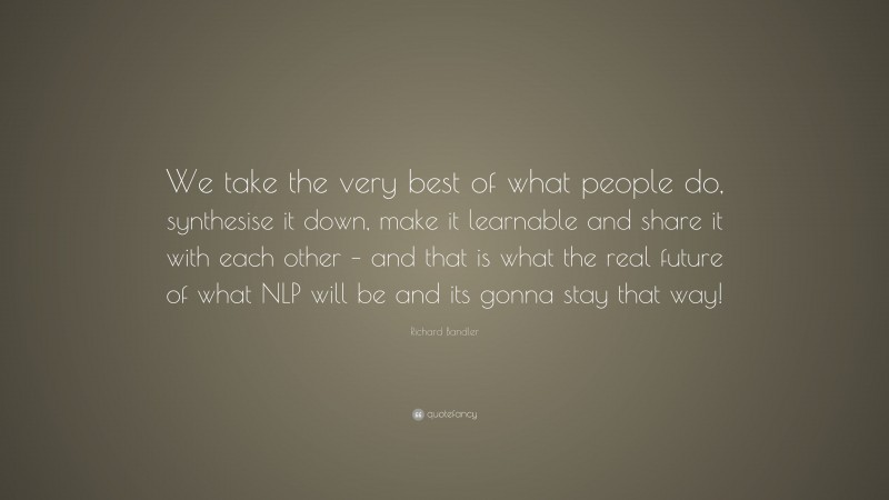 Richard Bandler Quote: “We take the very best of what people do, synthesise it down, make it learnable and share it with each other – and that is what the real future of what NLP will be and its gonna stay that way!”