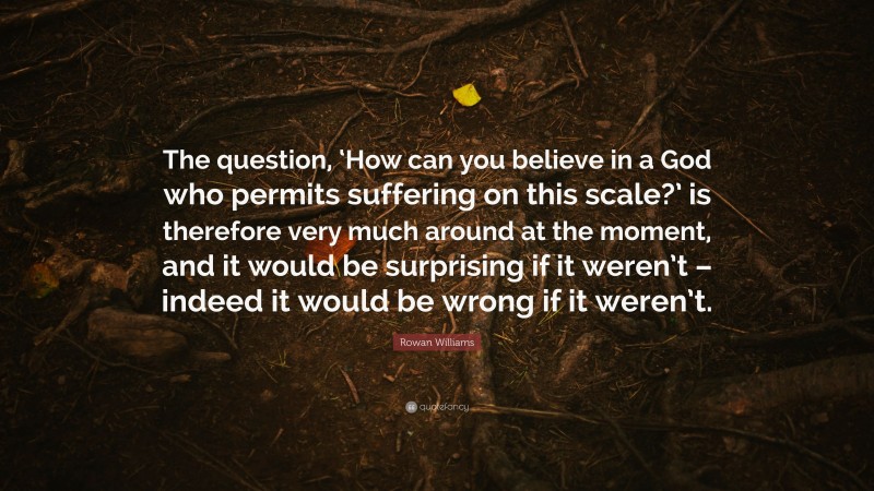 Rowan Williams Quote: “The question, ‘How can you believe in a God who permits suffering on this scale?’ is therefore very much around at the moment, and it would be surprising if it weren’t – indeed it would be wrong if it weren’t.”