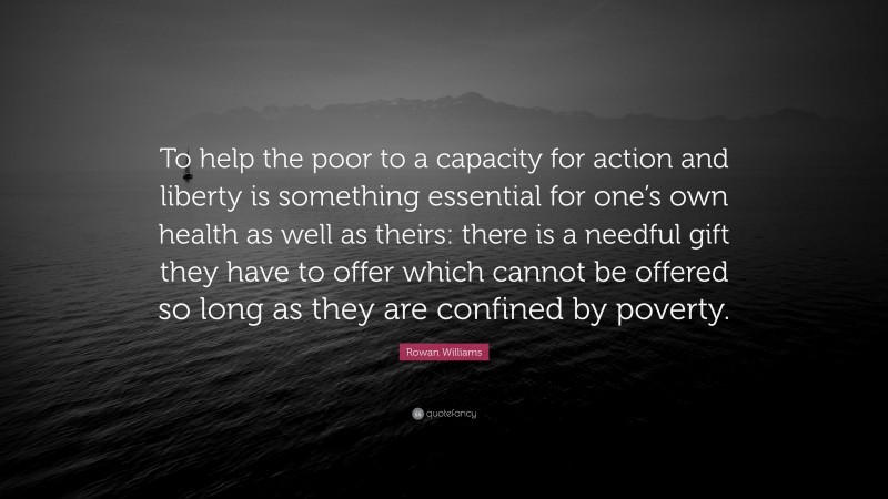 Rowan Williams Quote: “To help the poor to a capacity for action and liberty is something essential for one’s own health as well as theirs: there is a needful gift they have to offer which cannot be offered so long as they are confined by poverty.”