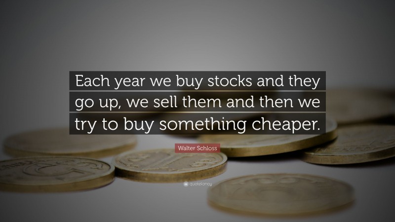 Walter Schloss Quote: “Each year we buy stocks and they go up, we sell them and then we try to buy something cheaper.”