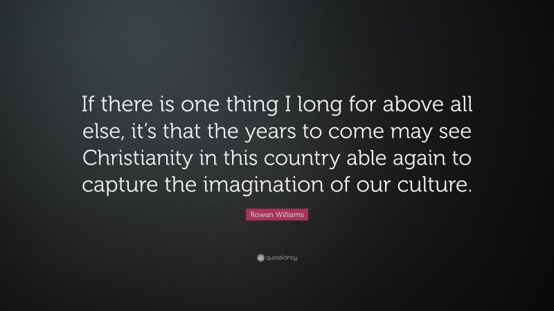 Rowan Williams Quote: “If there is one thing I long for above all else, it’s that the years to come may see Christianity in this country able again to capture the imagination of our culture.”