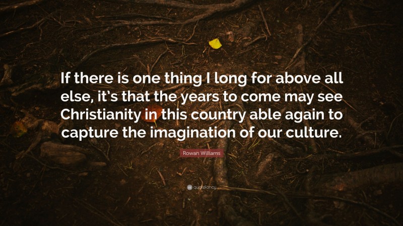 Rowan Williams Quote: “If there is one thing I long for above all else, it’s that the years to come may see Christianity in this country able again to capture the imagination of our culture.”