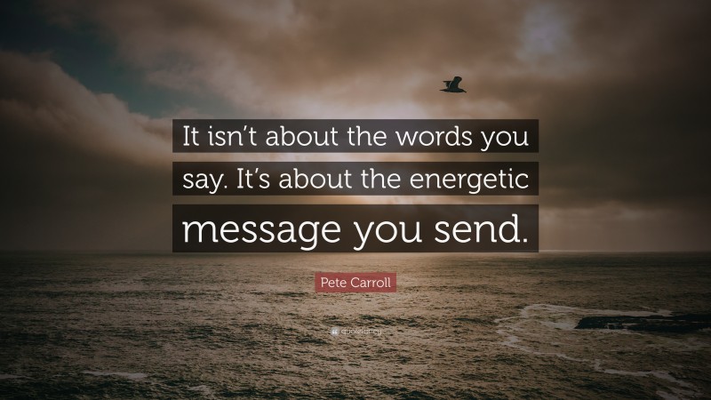 Pete Carroll Quote: “It isn’t about the words you say. It’s about the energetic message you send.”