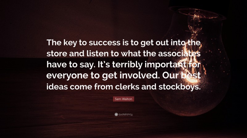 Sam Walton Quote: “The key to success is to get out into the store and listen to what the associates have to say. It’s terribly important for everyone to get involved. Our best ideas come from clerks and stockboys.”