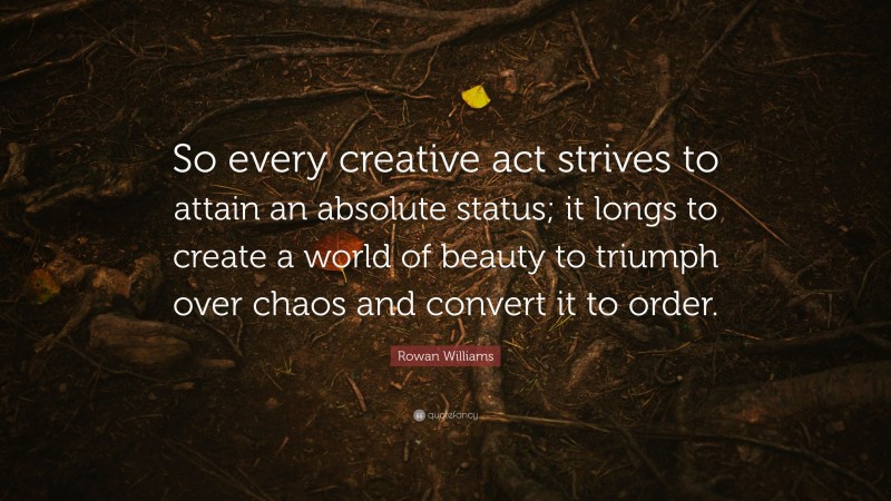 Rowan Williams Quote: “So every creative act strives to attain an absolute status; it longs to create a world of beauty to triumph over chaos and convert it to order.”
