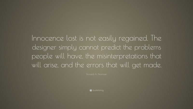 Donald A. Norman Quote: “Innocence lost is not easily regained. The designer simply cannot predict the problems people will have, the misinterpretations that will arise, and the errors that will get made.”