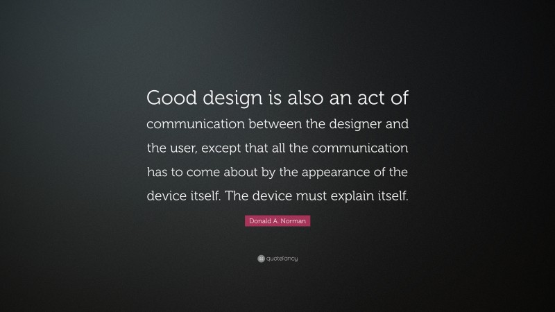 Donald A. Norman Quote: “Good design is also an act of communication between the designer and the user, except that all the communication has to come about by the appearance of the device itself. The device must explain itself.”
