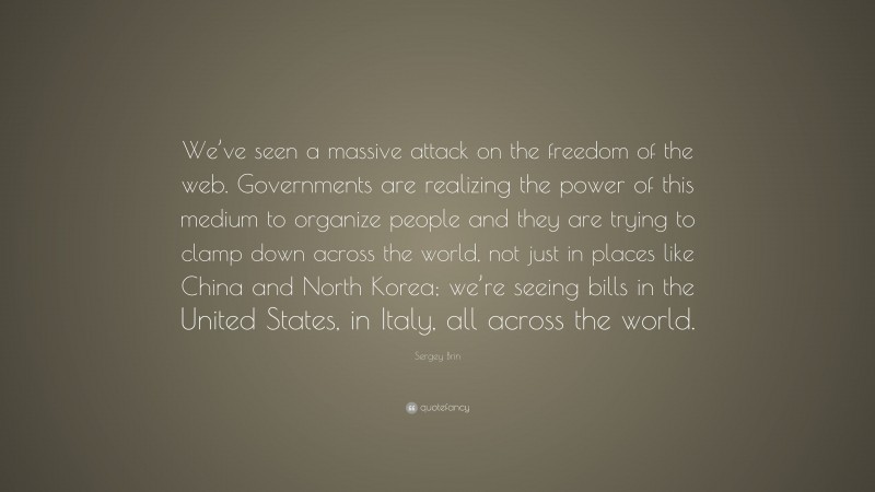Sergey Brin Quote: “We’ve seen a massive attack on the freedom of the web. Governments are realizing the power of this medium to organize people and they are trying to clamp down across the world, not just in places like China and North Korea; we’re seeing bills in the United States, in Italy, all across the world.”
