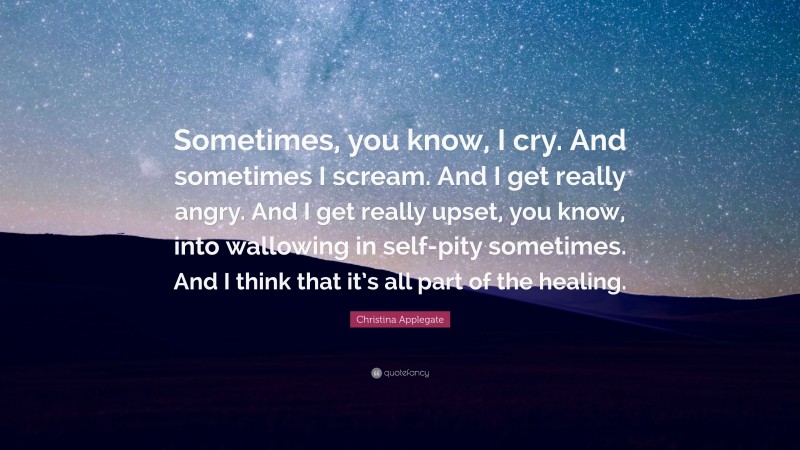 Christina Applegate Quote: “Sometimes, you know, I cry. And sometimes I scream. And I get really angry. And I get really upset, you know, into wallowing in self-pity sometimes. And I think that it’s all part of the healing.”