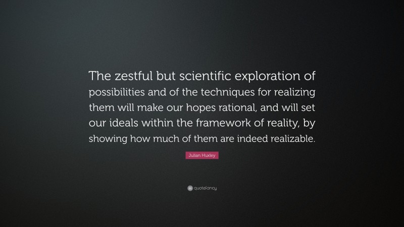 Julian Huxley Quote: “The zestful but scientific exploration of possibilities and of the techniques for realizing them will make our hopes rational, and will set our ideals within the framework of reality, by showing how much of them are indeed realizable.”