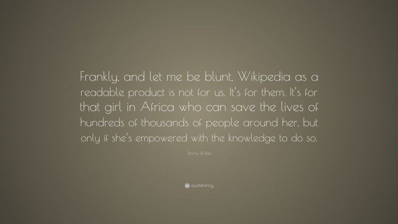 Jimmy Wales Quote: “Frankly, and let me be blunt, Wikipedia as a readable product is not for us. It’s for them. It’s for that girl in Africa who can save the lives of hundreds of thousands of people around her, but only if she’s empowered with the knowledge to do so.”