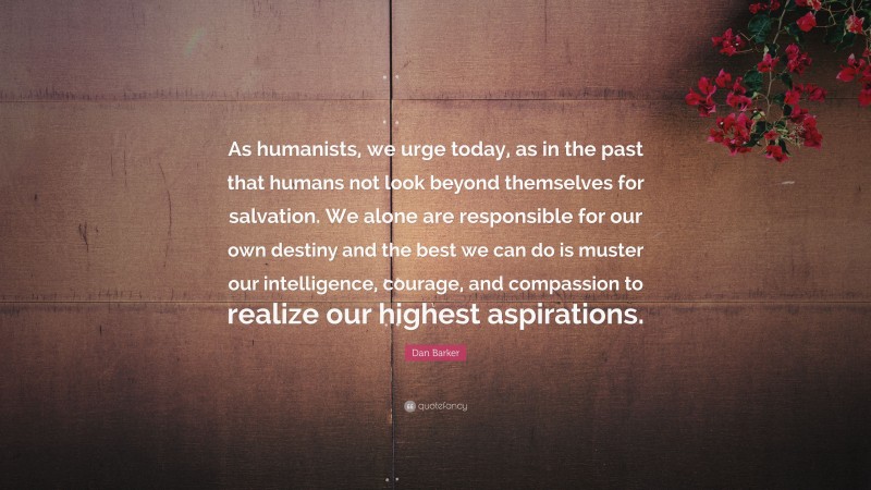 Dan Barker Quote: “As humanists, we urge today, as in the past that humans not look beyond themselves for salvation. We alone are responsible for our own destiny and the best we can do is muster our intelligence, courage, and compassion to realize our highest aspirations.”