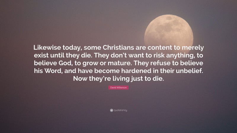 David Wilkerson Quote: “Likewise today, some Christians are content to merely exist until they die. They don’t want to risk anything, to believe God, to grow or mature. They refuse to believe his Word, and have become hardened in their unbelief. Now they’re living just to die.”