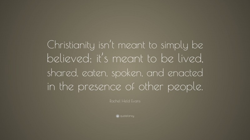 Rachel Held Evans Quote: “Christianity isn’t meant to simply be believed; it’s meant to be lived, shared, eaten, spoken, and enacted in the presence of other people.”