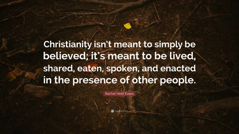 Rachel Held Evans Quote: “Christianity isn’t meant to simply be believed; it’s meant to be lived, shared, eaten, spoken, and enacted in the presence of other people.”