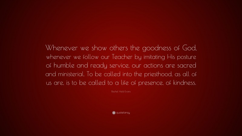 Rachel Held Evans Quote: “Whenever we show others the goodness of God, whenever we follow our Teacher by imitating His posture of humble and ready service, our actions are sacred and ministerial. To be called into the priesthood, as all of us are, is to be called to a life of presence, of kindness.”