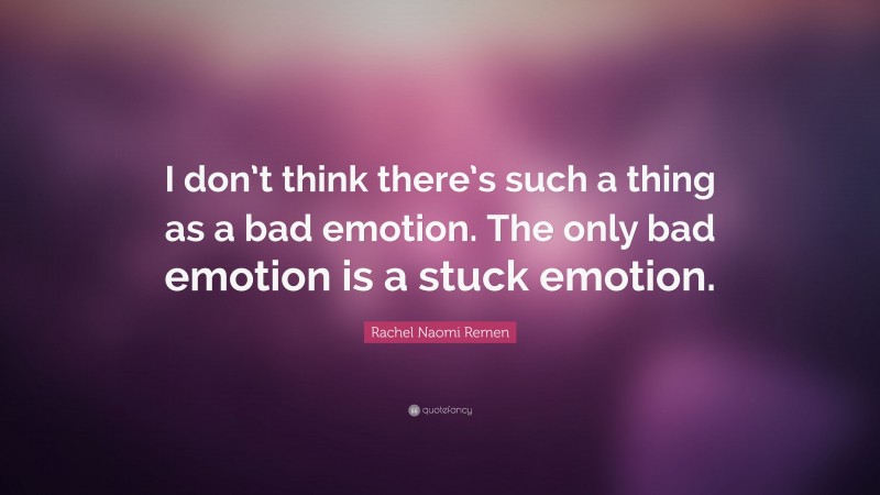 Rachel Naomi Remen Quote: “I don’t think there’s such a thing as a bad emotion. The only bad emotion is a stuck emotion.”