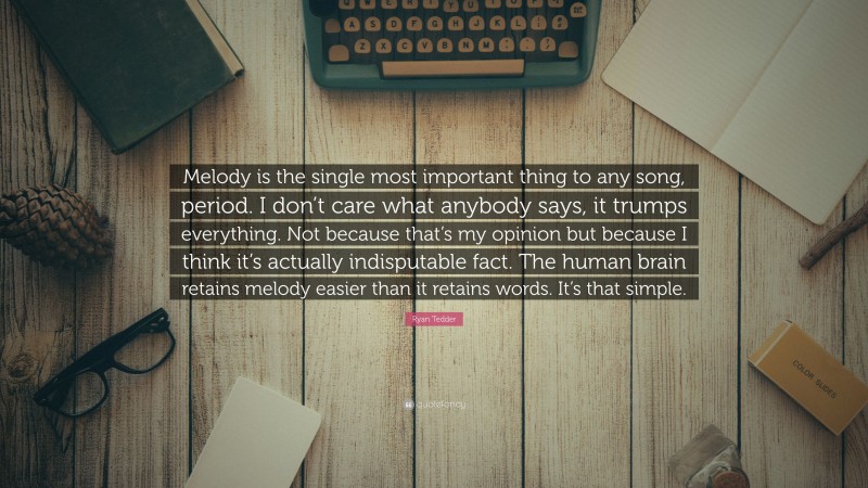 Ryan Tedder Quote: “Melody is the single most important thing to any song, period. I don’t care what anybody says, it trumps everything. Not because that’s my opinion but because I think it’s actually indisputable fact. The human brain retains melody easier than it retains words. It’s that simple.”