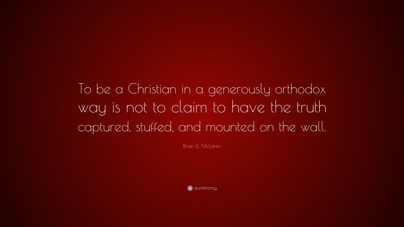 Brian D. McLaren Quote: “To be a Christian in a generously orthodox way is not to claim to have the truth captured, stuffed, and mounted on the wall.”