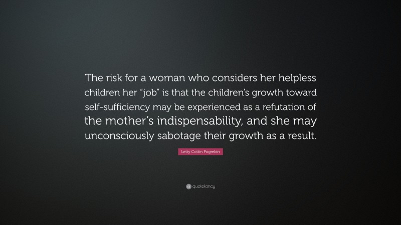 Letty Cottin Pogrebin Quote: “The risk for a woman who considers her helpless children her “job” is that the children’s growth toward self-sufficiency may be experienced as a refutation of the mother’s indispensability, and she may unconsciously sabotage their growth as a result.”