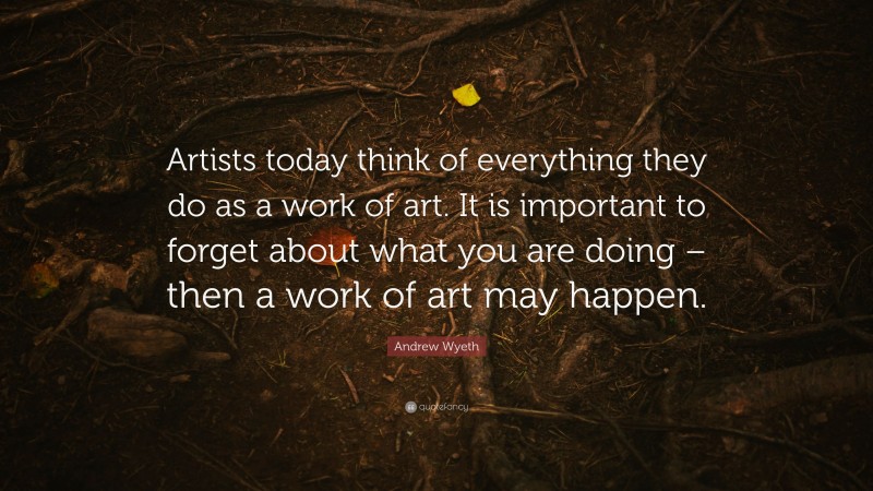 Andrew Wyeth Quote: “Artists today think of everything they do as a work of art. It is important to forget about what you are doing – then a work of art may happen.”
