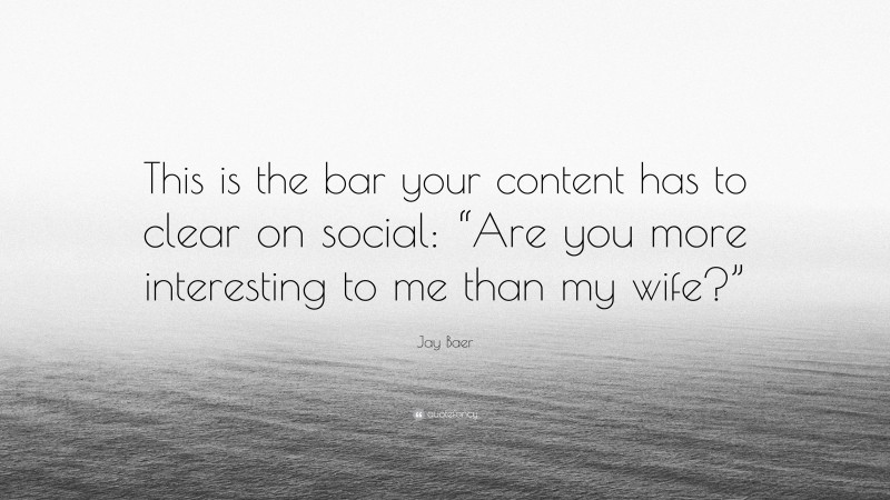 Jay Baer Quote: “This is the bar your content has to clear on social: “Are you more interesting to me than my wife?””