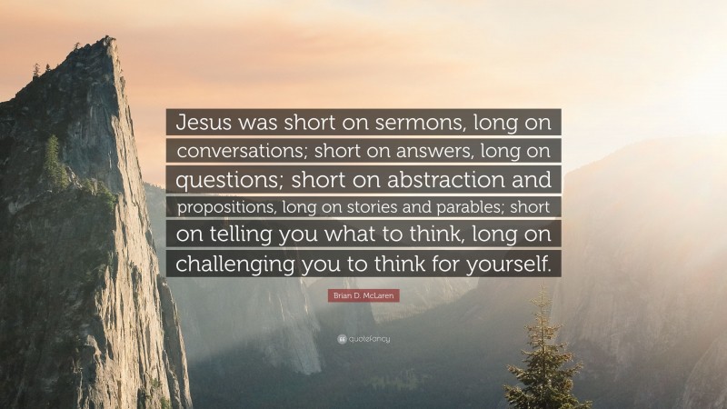 Brian D. McLaren Quote: “Jesus was short on sermons, long on conversations; short on answers, long on questions; short on abstraction and propositions, long on stories and parables; short on telling you what to think, long on challenging you to think for yourself.”