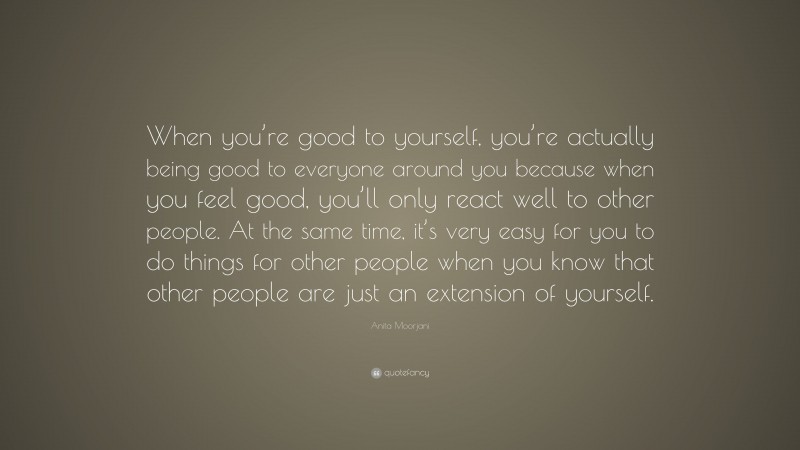 Anita Moorjani Quote: “When you’re good to yourself, you’re actually being good to everyone around you because when you feel good, you’ll only react well to other people. At the same time, it’s very easy for you to do things for other people when you know that other people are just an extension of yourself.”
