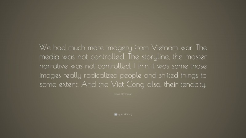 Anne Waldman Quote: “We had much more imagery from Vietnam war. The media was not controlled. The storyline, the master narrative was not controlled. I thin it was some those images really radicalized people and shifted things to some extent. And the Viet Cong also, their tenacity.”