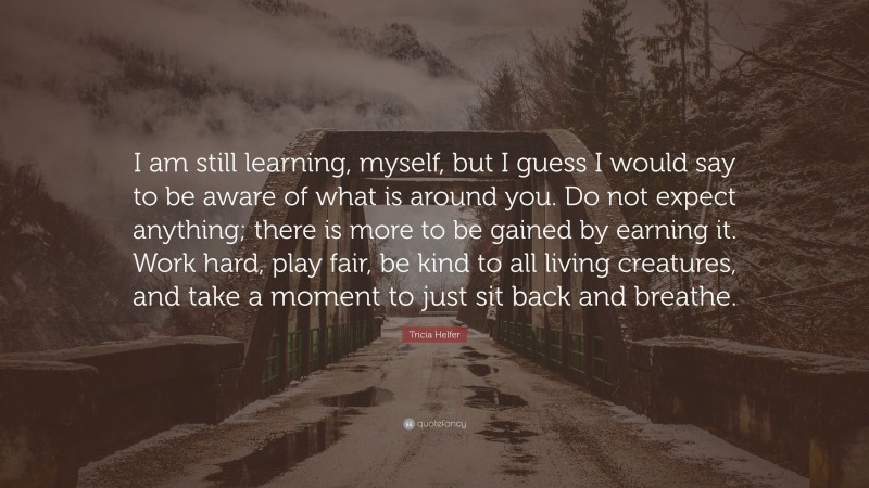 Tricia Helfer Quote: “I am still learning, myself, but I guess I would say to be aware of what is around you. Do not expect anything; there is more to be gained by earning it. Work hard, play fair, be kind to all living creatures, and take a moment to just sit back and breathe.”
