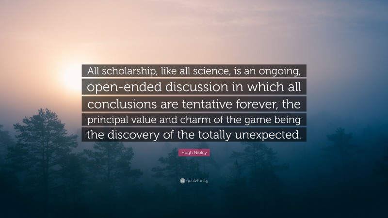 Hugh Nibley Quote: “All scholarship, like all science, is an ongoing, open-ended discussion in which all conclusions are tentative forever, the principal value and charm of the game being the discovery of the totally unexpected.”