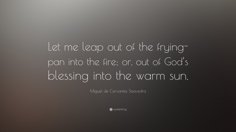 Miguel de Cervantes Saavedra Quote: “Let me leap out of the frying-pan into the fire; or, out of God’s blessing into the warm sun.”