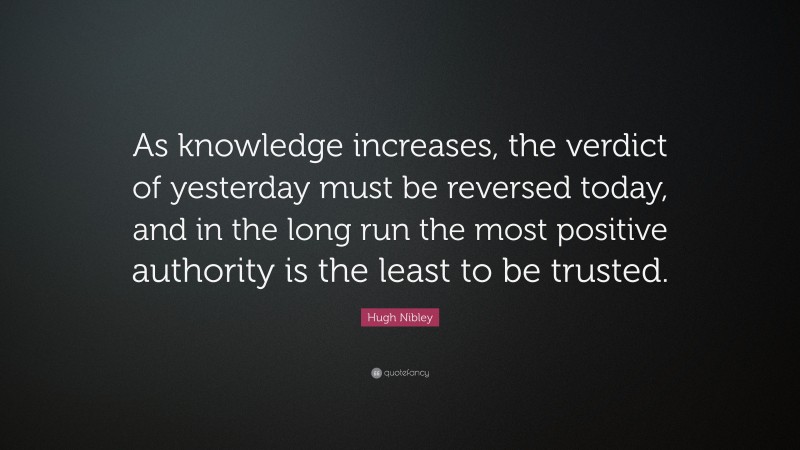 Hugh Nibley Quote: “As knowledge increases, the verdict of yesterday must be reversed today, and in the long run the most positive authority is the least to be trusted.”