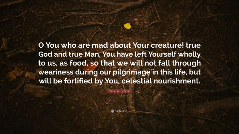 Catherine of Siena Quote: “O You who are mad about Your creature! true God and true Man, You have left Yourself wholly to us, as food, so that we will not fall through weariness during our pilgrimage in this life, but will be fortified by You, celestial nourishment.”