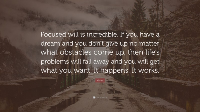 Yanni Quote: “Focused will is incredible. If you have a dream and you don’t give up no matter what obstacles come up, then life’s problems will fall away and you will get what you want. It happens. It works.”